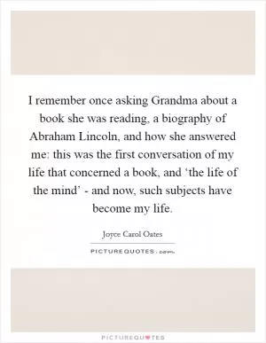 I remember once asking Grandma about a book she was reading, a biography of Abraham Lincoln, and how she answered me: this was the first conversation of my life that concerned a book, and ‘the life of the mind’ - and now, such subjects have become my life Picture Quote #1