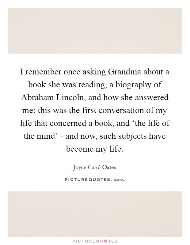 I remember once asking Grandma about a book she was reading, a biography of Abraham Lincoln, and how she answered me: this was the first conversation of my life that concerned a book, and ‘the life of the mind' - and now, such subjects have become my life. Picture Quote #1