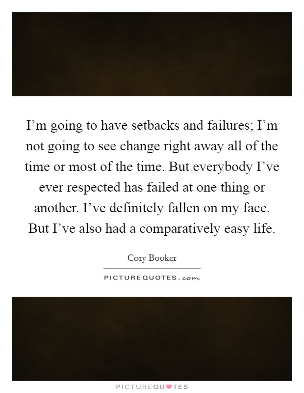 I'm going to have setbacks and failures; I'm not going to see change right away all of the time or most of the time. But everybody I've ever respected has failed at one thing or another. I've definitely fallen on my face. But I've also had a comparatively easy life. Picture Quote #1