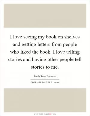 I love seeing my book on shelves and getting letters from people who liked the book. I love telling stories and having other people tell stories to me Picture Quote #1