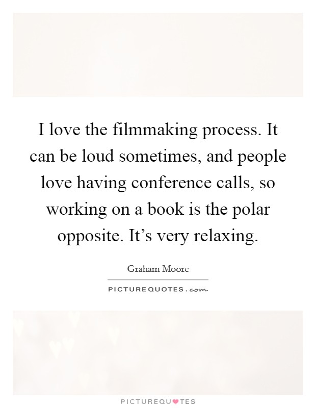 I love the filmmaking process. It can be loud sometimes, and people love having conference calls, so working on a book is the polar opposite. It's very relaxing. Picture Quote #1
