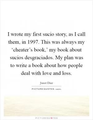 I wrote my first sucio story, as I call them, in 1997. This was always my ‘cheater’s book,’ my book about sucios desgraciados. My plan was to write a book about how people deal with love and loss Picture Quote #1