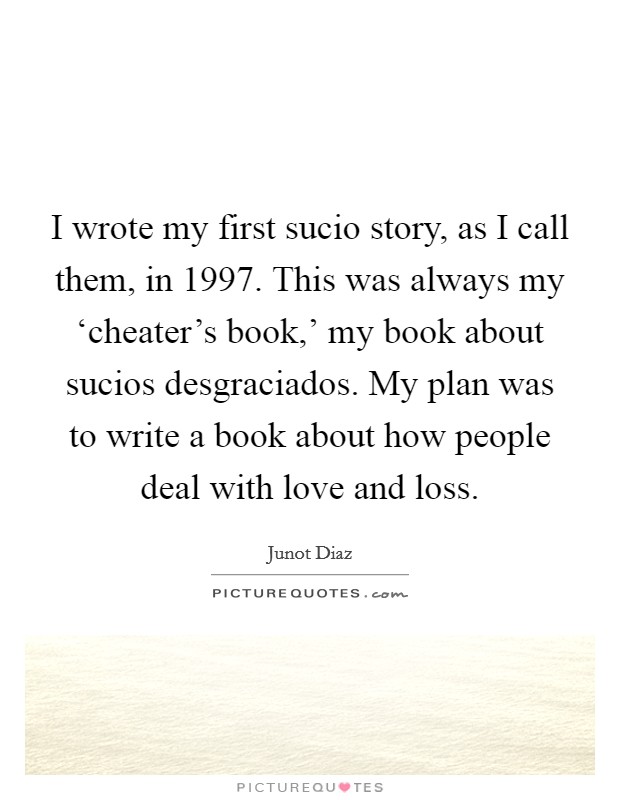 I wrote my first sucio story, as I call them, in 1997. This was always my ‘cheater's book,' my book about sucios desgraciados. My plan was to write a book about how people deal with love and loss. Picture Quote #1