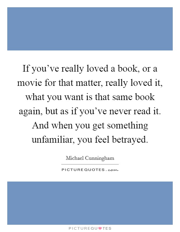 If you've really loved a book, or a movie for that matter, really loved it, what you want is that same book again, but as if you've never read it. And when you get something unfamiliar, you feel betrayed. Picture Quote #1
