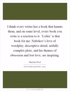 I think every writer has a book that haunts them, and on some level, every book you write is a reaction to it. ‘Lolita’ is that book for me. Nabokov’s love of wordplay, descriptive detail, artfully complex plots, and his themes of obsession and lost love, are inspiring Picture Quote #1