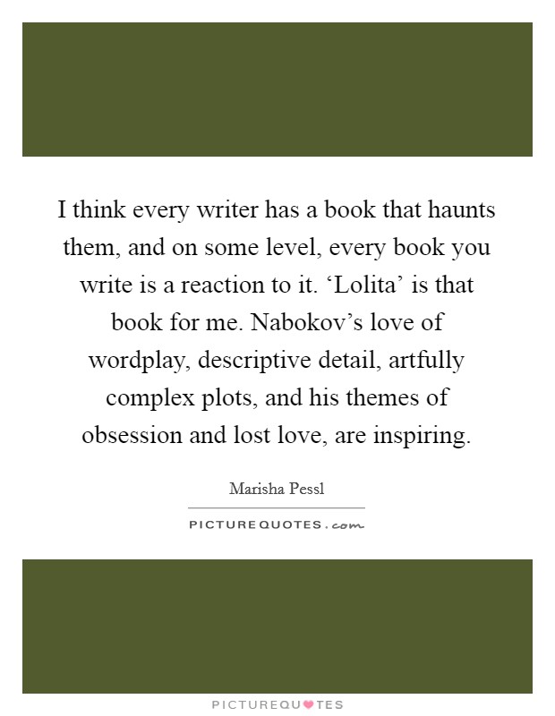 I think every writer has a book that haunts them, and on some level, every book you write is a reaction to it. ‘Lolita' is that book for me. Nabokov's love of wordplay, descriptive detail, artfully complex plots, and his themes of obsession and lost love, are inspiring. Picture Quote #1