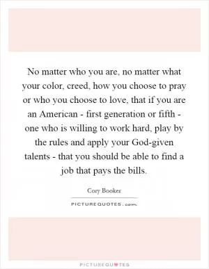 No matter who you are, no matter what your color, creed, how you choose to pray or who you choose to love, that if you are an American - first generation or fifth - one who is willing to work hard, play by the rules and apply your God-given talents - that you should be able to find a job that pays the bills Picture Quote #1