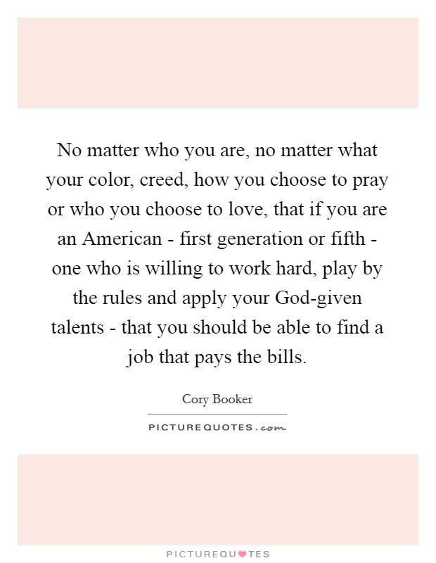 No matter who you are, no matter what your color, creed, how you choose to pray or who you choose to love, that if you are an American - first generation or fifth - one who is willing to work hard, play by the rules and apply your God-given talents - that you should be able to find a job that pays the bills. Picture Quote #1
