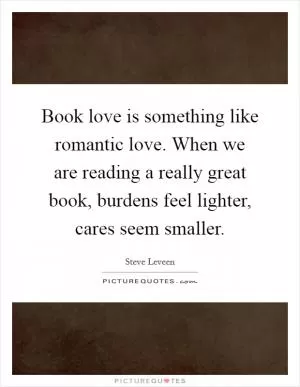 Book love is something like romantic love. When we are reading a really great book, burdens feel lighter, cares seem smaller Picture Quote #1
