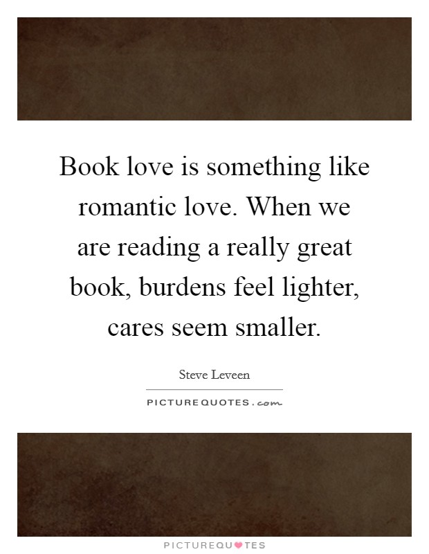Book love is something like romantic love. When we are reading a really great book, burdens feel lighter, cares seem smaller. Picture Quote #1