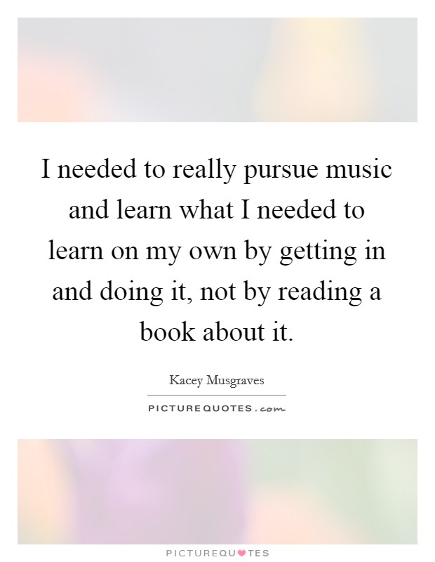 I needed to really pursue music and learn what I needed to learn on my own by getting in and doing it, not by reading a book about it. Picture Quote #1