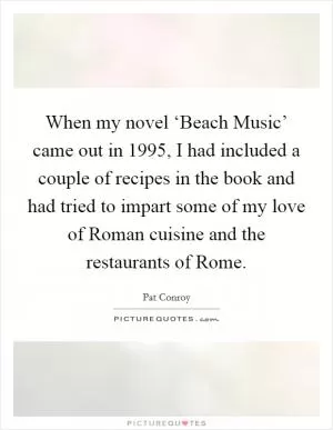 When my novel ‘Beach Music’ came out in 1995, I had included a couple of recipes in the book and had tried to impart some of my love of Roman cuisine and the restaurants of Rome Picture Quote #1