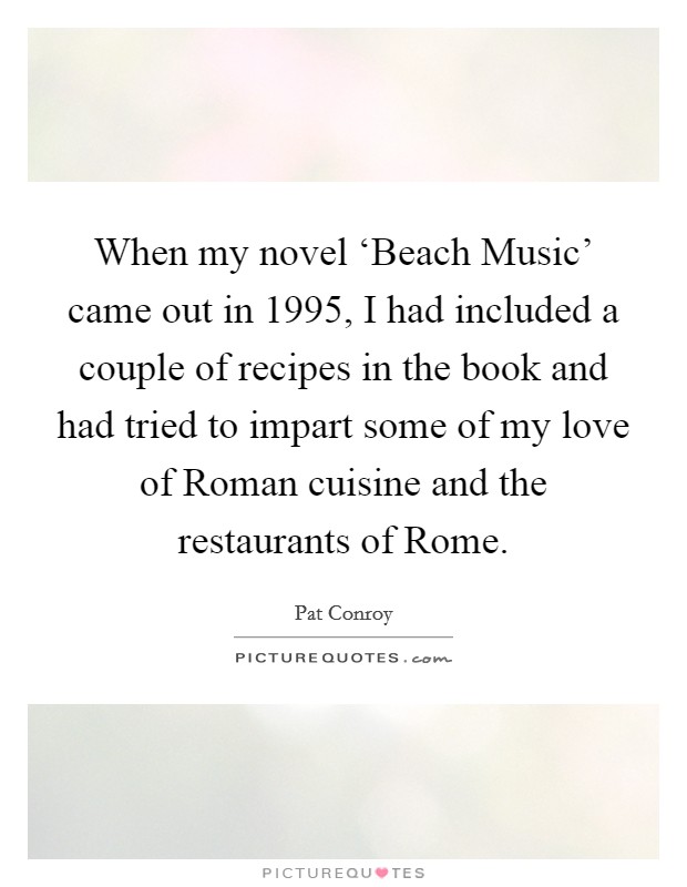 When my novel ‘Beach Music' came out in 1995, I had included a couple of recipes in the book and had tried to impart some of my love of Roman cuisine and the restaurants of Rome. Picture Quote #1