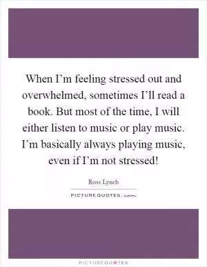When I’m feeling stressed out and overwhelmed, sometimes I’ll read a book. But most of the time, I will either listen to music or play music. I’m basically always playing music, even if I’m not stressed! Picture Quote #1