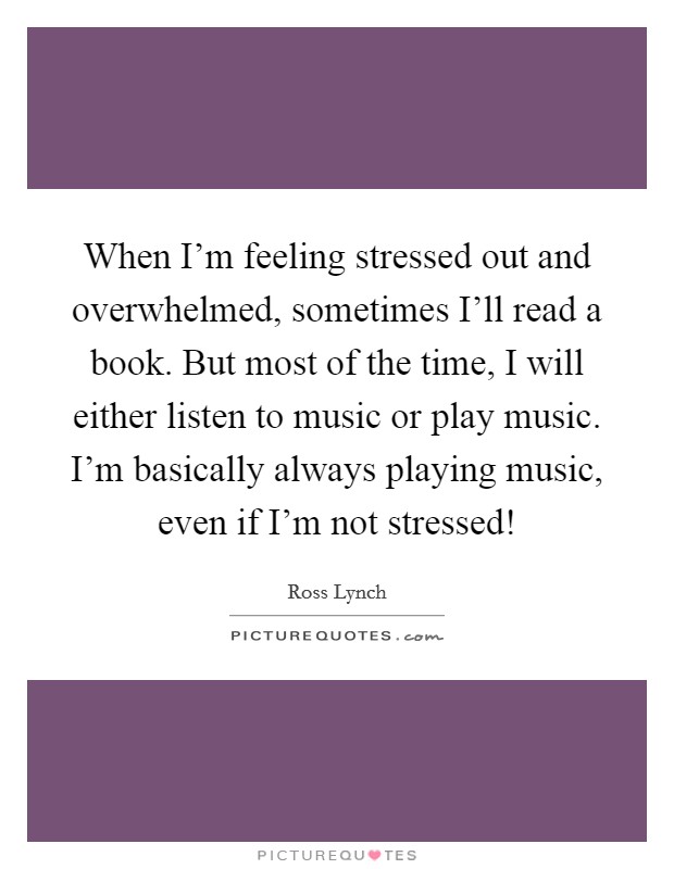 When I'm feeling stressed out and overwhelmed, sometimes I'll read a book. But most of the time, I will either listen to music or play music. I'm basically always playing music, even if I'm not stressed! Picture Quote #1