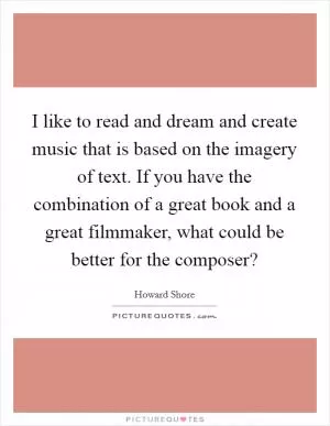 I like to read and dream and create music that is based on the imagery of text. If you have the combination of a great book and a great filmmaker, what could be better for the composer? Picture Quote #1