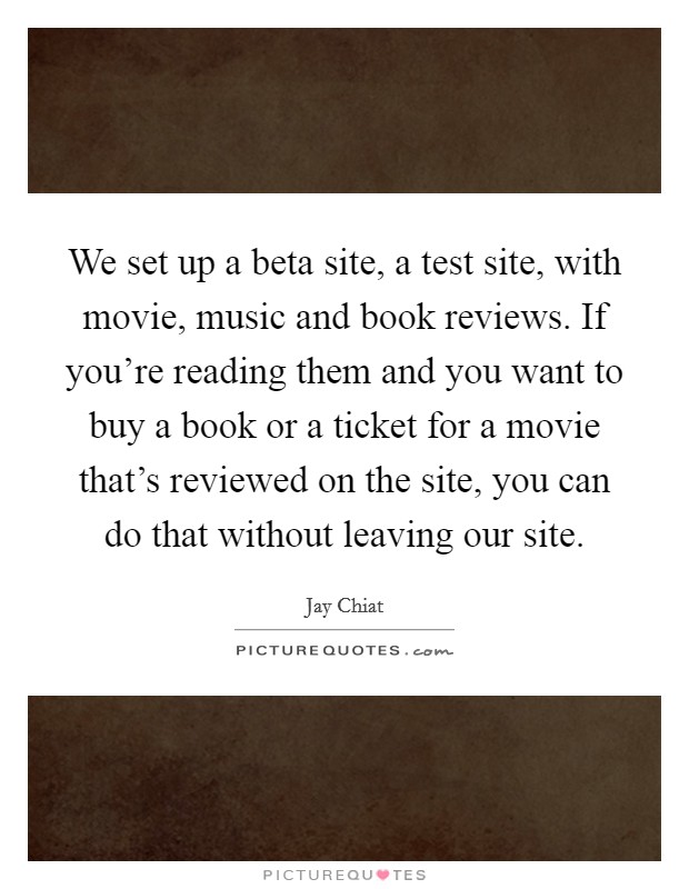 We set up a beta site, a test site, with movie, music and book reviews. If you're reading them and you want to buy a book or a ticket for a movie that's reviewed on the site, you can do that without leaving our site. Picture Quote #1