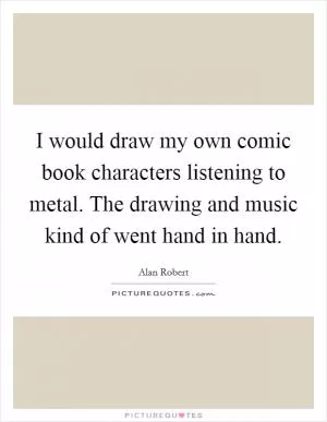 I would draw my own comic book characters listening to metal. The drawing and music kind of went hand in hand Picture Quote #1