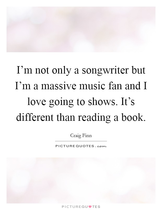I'm not only a songwriter but I'm a massive music fan and I love going to shows. It's different than reading a book. Picture Quote #1