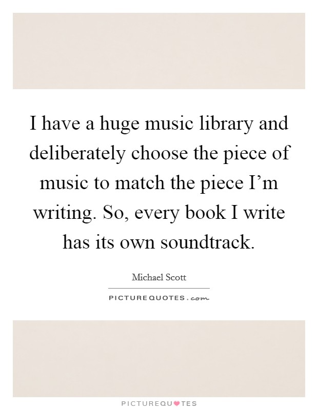 I have a huge music library and deliberately choose the piece of music to match the piece I'm writing. So, every book I write has its own soundtrack. Picture Quote #1
