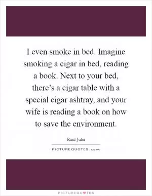 I even smoke in bed. Imagine smoking a cigar in bed, reading a book. Next to your bed, there’s a cigar table with a special cigar ashtray, and your wife is reading a book on how to save the environment Picture Quote #1
