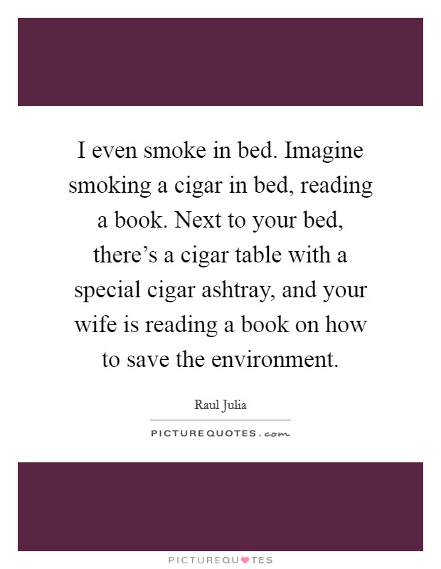 I even smoke in bed. Imagine smoking a cigar in bed, reading a book. Next to your bed, there's a cigar table with a special cigar ashtray, and your wife is reading a book on how to save the environment. Picture Quote #1