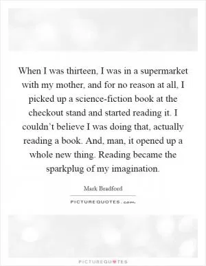 When I was thirteen, I was in a supermarket with my mother, and for no reason at all, I picked up a science-fiction book at the checkout stand and started reading it. I couldn’t believe I was doing that, actually reading a book. And, man, it opened up a whole new thing. Reading became the sparkplug of my imagination Picture Quote #1