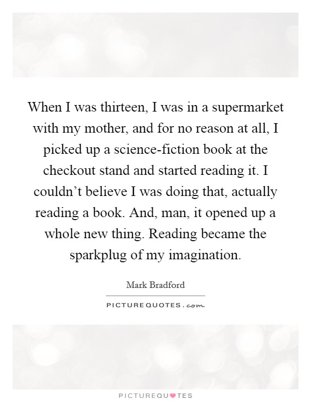 When I was thirteen, I was in a supermarket with my mother, and for no reason at all, I picked up a science-fiction book at the checkout stand and started reading it. I couldn't believe I was doing that, actually reading a book. And, man, it opened up a whole new thing. Reading became the sparkplug of my imagination. Picture Quote #1