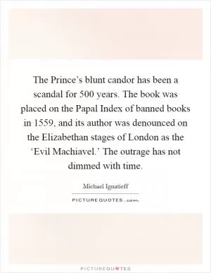 The Prince’s blunt candor has been a scandal for 500 years. The book was placed on the Papal Index of banned books in 1559, and its author was denounced on the Elizabethan stages of London as the ‘Evil Machiavel.’ The outrage has not dimmed with time Picture Quote #1