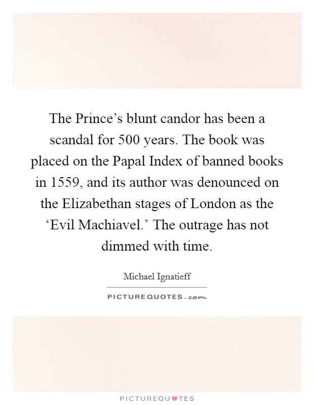 The Prince's blunt candor has been a scandal for 500 years. The book was placed on the Papal Index of banned books in 1559, and its author was denounced on the Elizabethan stages of London as the ‘Evil Machiavel.' The outrage has not dimmed with time. Picture Quote #1