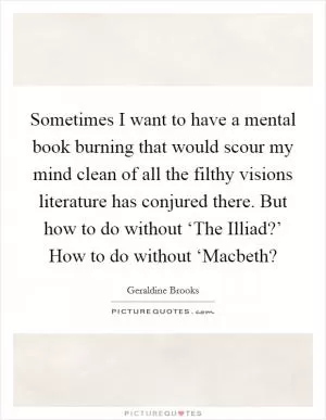 Sometimes I want to have a mental book burning that would scour my mind clean of all the filthy visions literature has conjured there. But how to do without ‘The Illiad?’ How to do without ‘Macbeth? Picture Quote #1