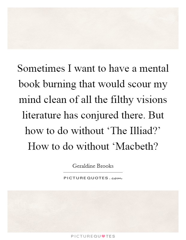 Sometimes I want to have a mental book burning that would scour my mind clean of all the filthy visions literature has conjured there. But how to do without ‘The Illiad?' How to do without ‘Macbeth? Picture Quote #1