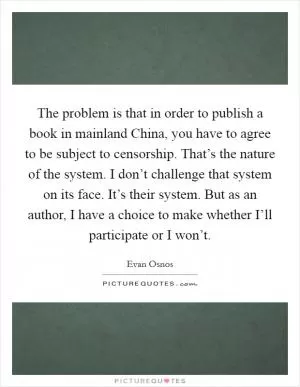 The problem is that in order to publish a book in mainland China, you have to agree to be subject to censorship. That’s the nature of the system. I don’t challenge that system on its face. It’s their system. But as an author, I have a choice to make whether I’ll participate or I won’t Picture Quote #1