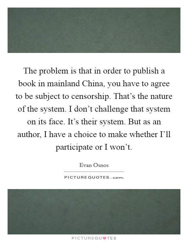 The problem is that in order to publish a book in mainland China, you have to agree to be subject to censorship. That's the nature of the system. I don't challenge that system on its face. It's their system. But as an author, I have a choice to make whether I'll participate or I won't. Picture Quote #1