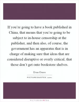 If you’re going to have a book published in China, that means that you’re going to be subject to in-house censorship at the publisher, and then also, of course, the government has an apparatus that is in charge of making sure that ideas that are considered disruptive or overly critical, that those don’t get onto bookstore shelves Picture Quote #1