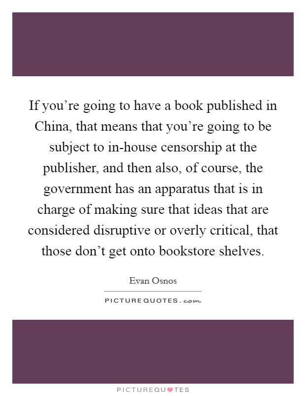 If you're going to have a book published in China, that means that you're going to be subject to in-house censorship at the publisher, and then also, of course, the government has an apparatus that is in charge of making sure that ideas that are considered disruptive or overly critical, that those don't get onto bookstore shelves. Picture Quote #1