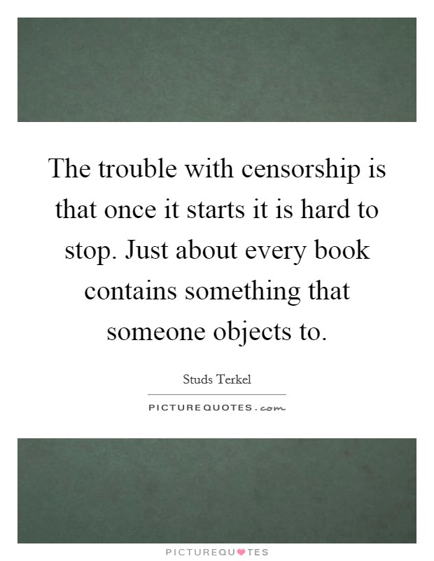 The trouble with censorship is that once it starts it is hard to stop. Just about every book contains something that someone objects to. Picture Quote #1