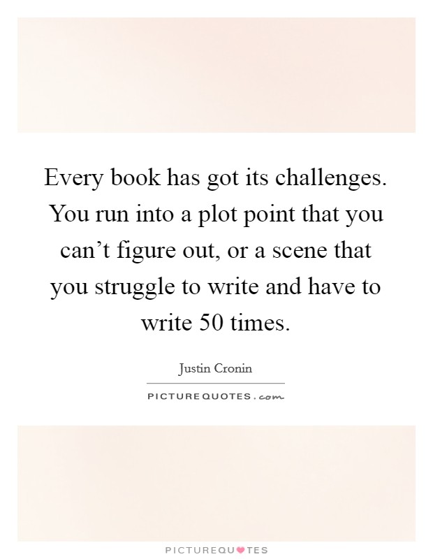 Every book has got its challenges. You run into a plot point that you can't figure out, or a scene that you struggle to write and have to write 50 times. Picture Quote #1