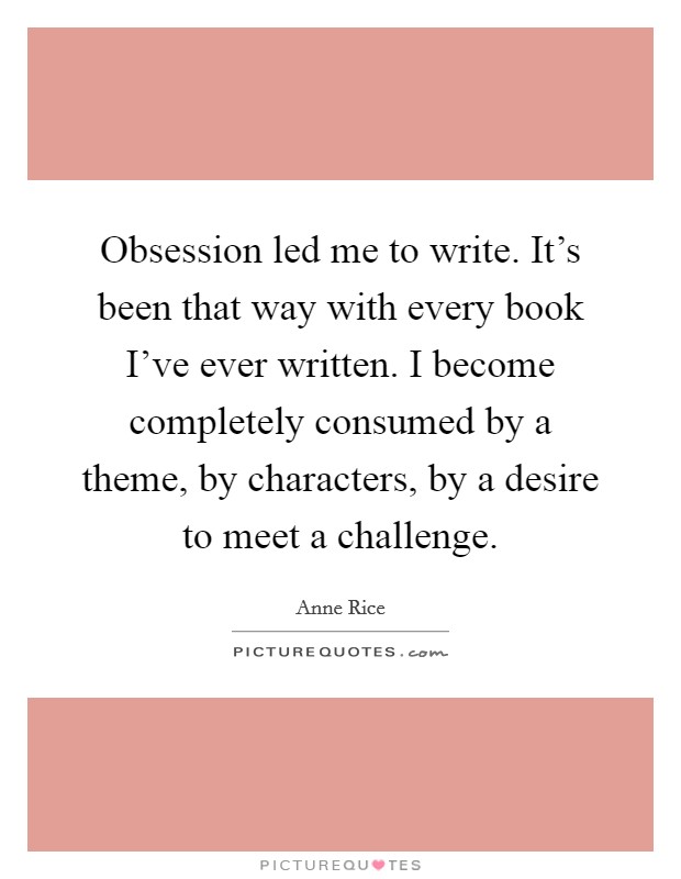 Obsession led me to write. It's been that way with every book I've ever written. I become completely consumed by a theme, by characters, by a desire to meet a challenge. Picture Quote #1