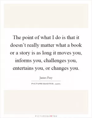 The point of what I do is that it doesn’t really matter what a book or a story is as long it moves you, informs you, challenges you, entertains you, or changes you Picture Quote #1
