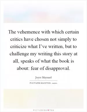 The vehemence with which certain critics have chosen not simply to criticize what I’ve written, but to challenge my writing this story at all, speaks of what the book is about: fear of disapproval Picture Quote #1