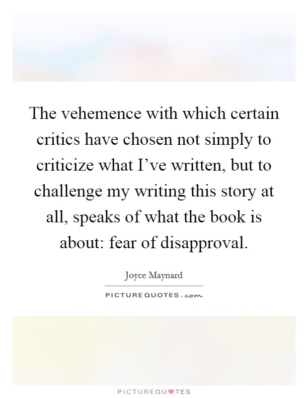 The vehemence with which certain critics have chosen not simply to criticize what I've written, but to challenge my writing this story at all, speaks of what the book is about: fear of disapproval. Picture Quote #1