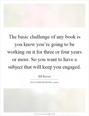 The basic challenge of any book is you know you’re going to be working on it for three or four years or more. So you want to have a subject that will keep you engaged Picture Quote #1