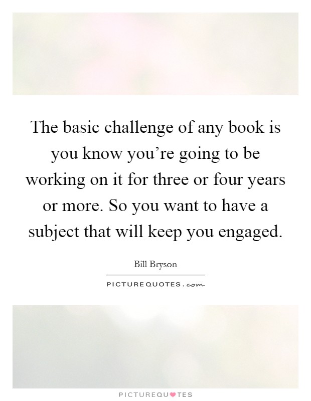 The basic challenge of any book is you know you're going to be working on it for three or four years or more. So you want to have a subject that will keep you engaged. Picture Quote #1