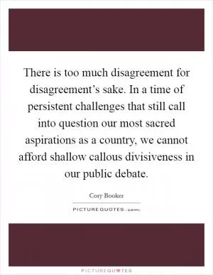 There is too much disagreement for disagreement’s sake. In a time of persistent challenges that still call into question our most sacred aspirations as a country, we cannot afford shallow callous divisiveness in our public debate Picture Quote #1
