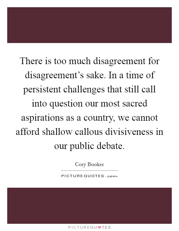 There is too much disagreement for disagreement's sake. In a time of persistent challenges that still call into question our most sacred aspirations as a country, we cannot afford shallow callous divisiveness in our public debate. Picture Quote #1