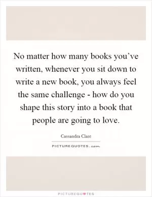 No matter how many books you’ve written, whenever you sit down to write a new book, you always feel the same challenge - how do you shape this story into a book that people are going to love Picture Quote #1