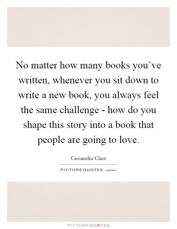 No matter how many books you've written, whenever you sit down to write a new book, you always feel the same challenge - how do you shape this story into a book that people are going to love. Picture Quote #1