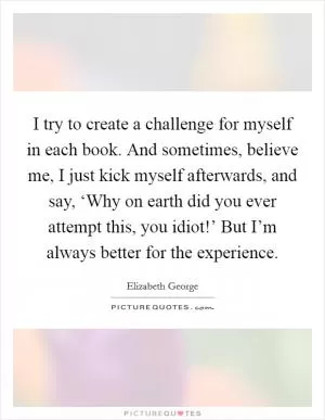 I try to create a challenge for myself in each book. And sometimes, believe me, I just kick myself afterwards, and say, ‘Why on earth did you ever attempt this, you idiot!’ But I’m always better for the experience Picture Quote #1