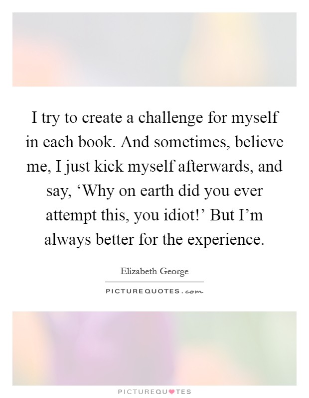 I try to create a challenge for myself in each book. And sometimes, believe me, I just kick myself afterwards, and say, ‘Why on earth did you ever attempt this, you idiot!' But I'm always better for the experience. Picture Quote #1